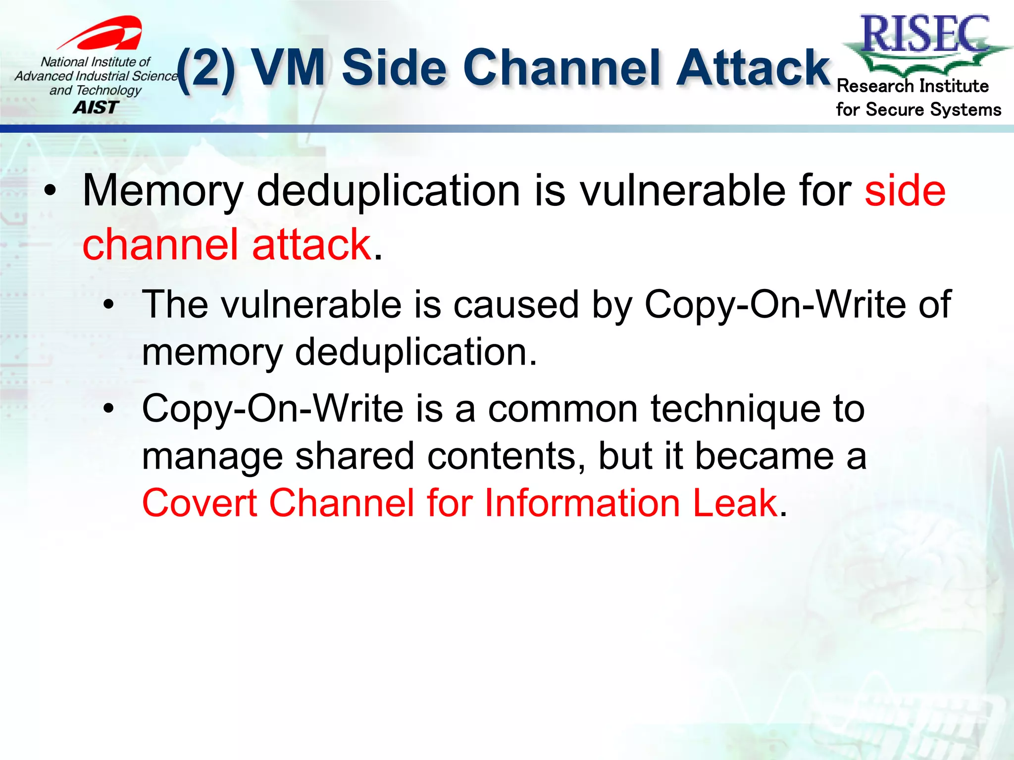 (2) VM Side Channel Attack         Research Institute
                                         for Secure Systems



• Memory deduplication is vulnerable for side
  channel attack.
  • The vulnerable is caused by Copy-On-Write of
    memory deduplication.
  • Copy-On-Write is a common technique to
    manage shared contents, but it became a
    Covert Channel for Information Leak.
 
