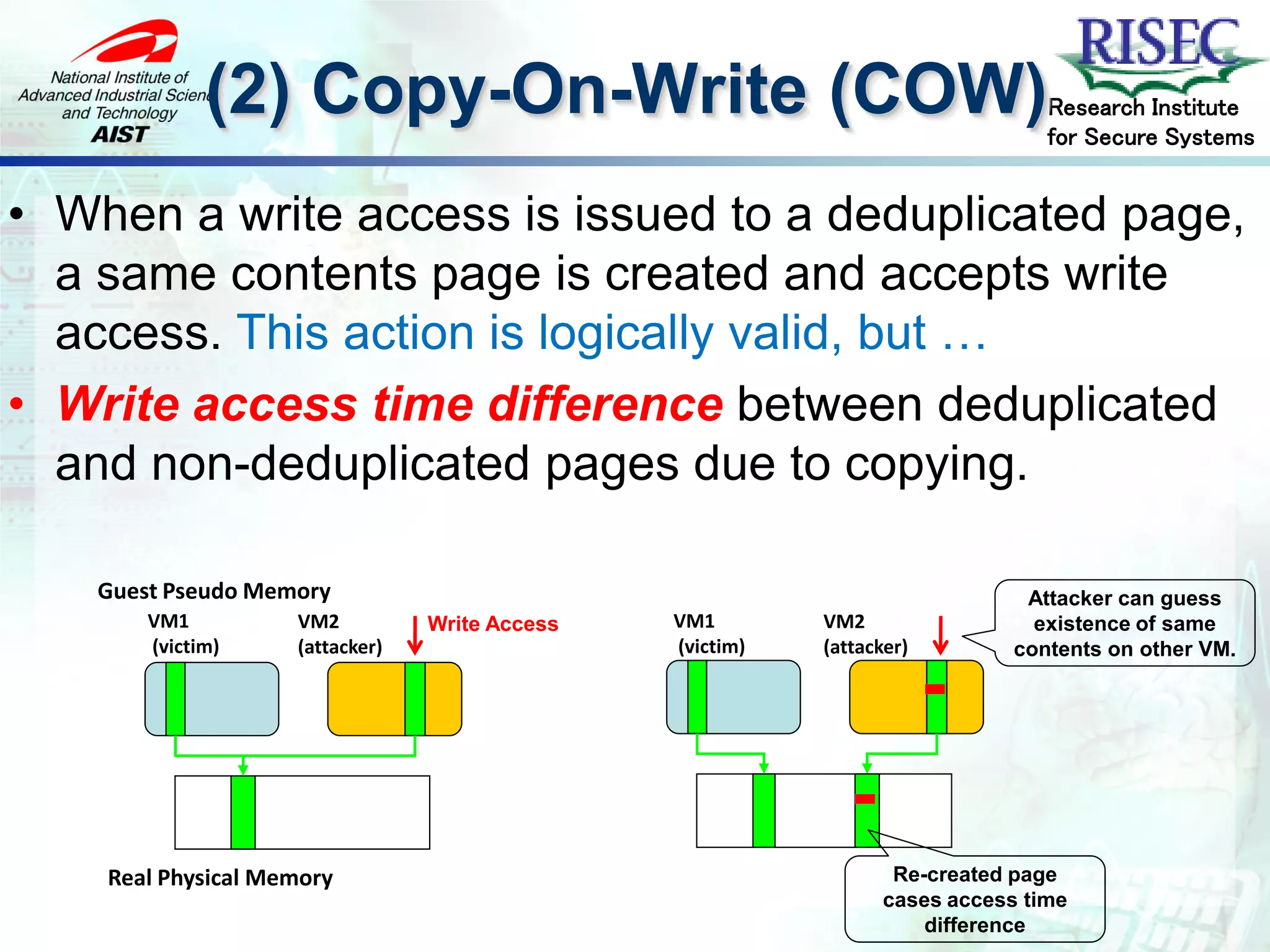 (2) Copy-On-Write (COW)                                             Research Institute
                                                                                 for Secure Systems


• When a write access is issued to a deduplicated page,
  a same contents page is created and accepts write
  access. This action is logically valid, but …
• Write access time difference between deduplicated
  and non-deduplicated pages due to copying.

   Guest Pseudo Memory                                                         Attacker can guess
       VM1          VM2          Write Access   VM1        VM2                  existence of same
       (victim)     (attacker)                  (victim)   (attacker)         contents on other VM.




    Real Physical Memory                                           Re-created page
                                                                  cases access time
                                                                      difference
 