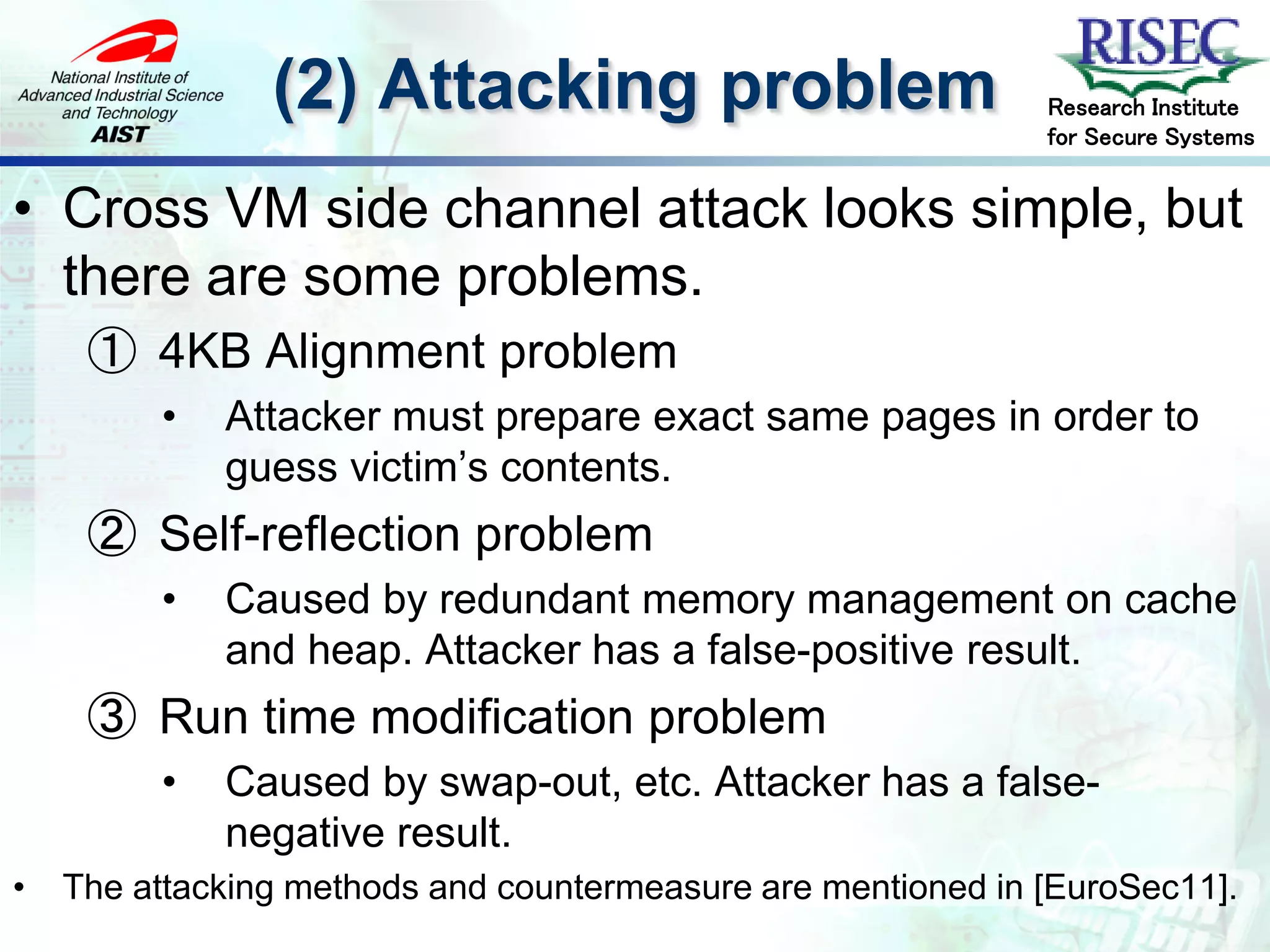 (2) Attacking problem                         Research Institute
                                                              for Secure Systems


• Cross VM side channel attack looks simple, but
  there are some problems.
     ① 4KB Alignment problem
         •   Attacker must prepare exact same pages in order to
             guess victim’s contents.
     ② Self-reflection problem
         •   Caused by redundant memory management on cache
             and heap. Attacker has a false-positive result.
     ③ Run time modification problem
         •   Caused by swap-out, etc. Attacker has a false-
             negative result.
•   The attacking methods and countermeasure are mentioned in [EuroSec11].
 