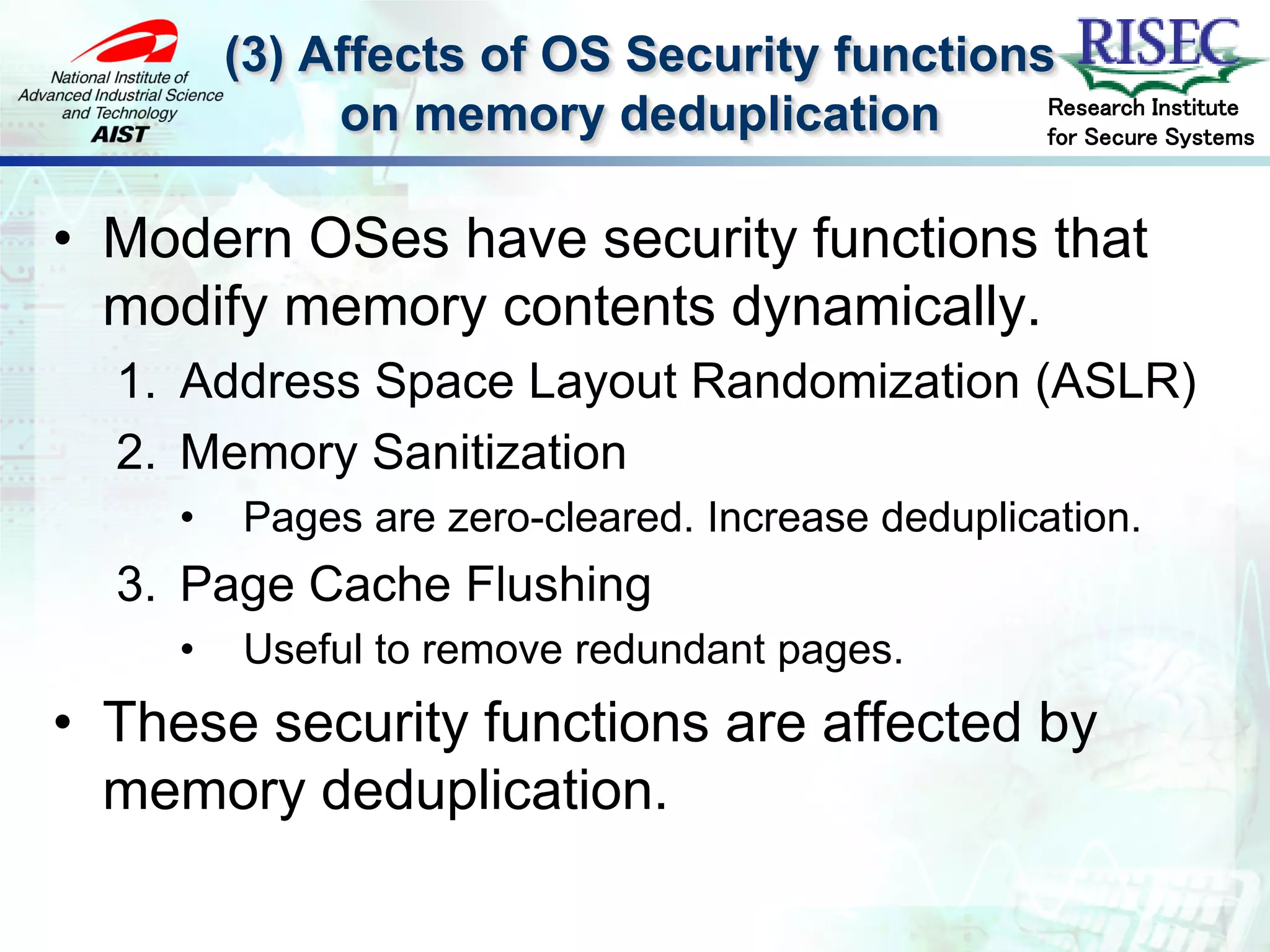 (3) Affects of OS Security functions
                                             Research Institute
              on memory deduplication        for Secure Systems



• Modern OSes have security functions that
  modify memory contents dynamically.
  1. Address Space Layout Randomization (ASLR)
  2. Memory Sanitization
     •    Pages are zero-cleared. Increase deduplication.
  3. Page Cache Flushing
     •    Useful to remove redundant pages.
• These security functions are affected by
  memory deduplication.
 