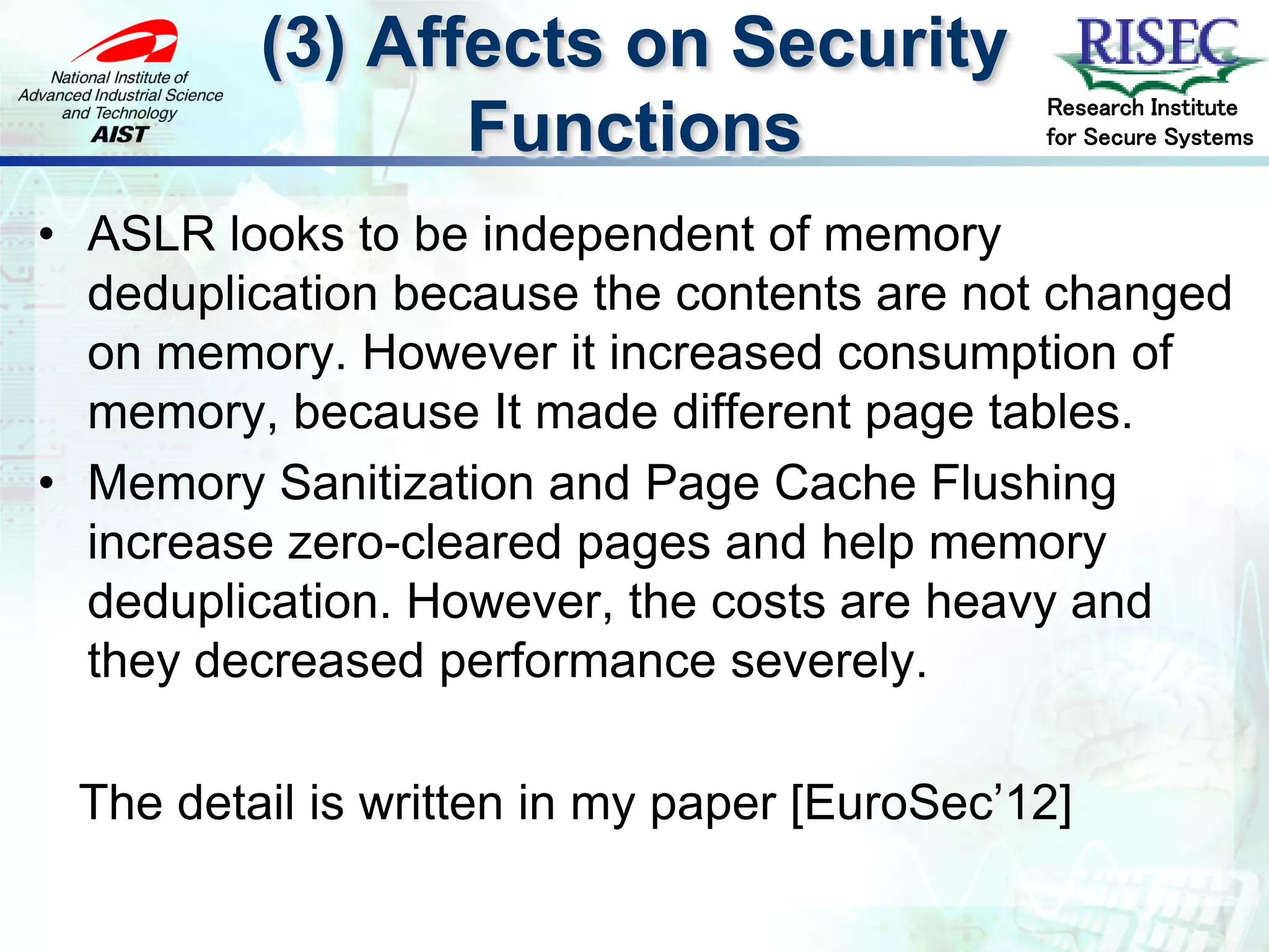 (3) Affects on Security
                                             Research Institute
                Functions                    for Secure Systems



• ASLR looks to be independent of memory
  deduplication because the contents are not changed
  on memory. However it increased consumption of
  memory, because It made different page tables.
• Memory Sanitization and Page Cache Flushing
  increase zero-cleared pages and help memory
  deduplication. However, the costs are heavy and
  they decreased performance severely.

 The detail is written in my paper [EuroSec’12]
 