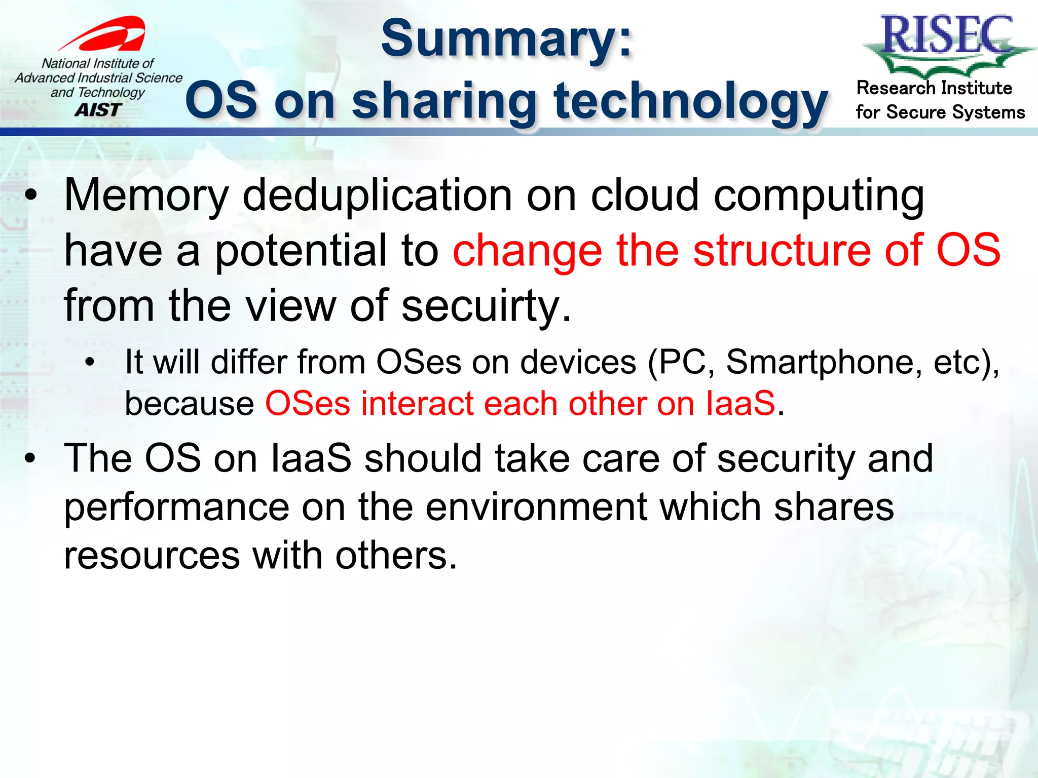 Summary:
                                                     Research Institute
         OS on sharing technology                    for Secure Systems



• Memory deduplication on cloud computing
  have a potential to change the structure of OS
  from the view of secuirty.
   • It will differ from OSes on devices (PC, Smartphone, etc),
     because OSes interact each other on IaaS.
• The OS on IaaS should take care of security and
  performance on the environment which shares
  resources with others.
 