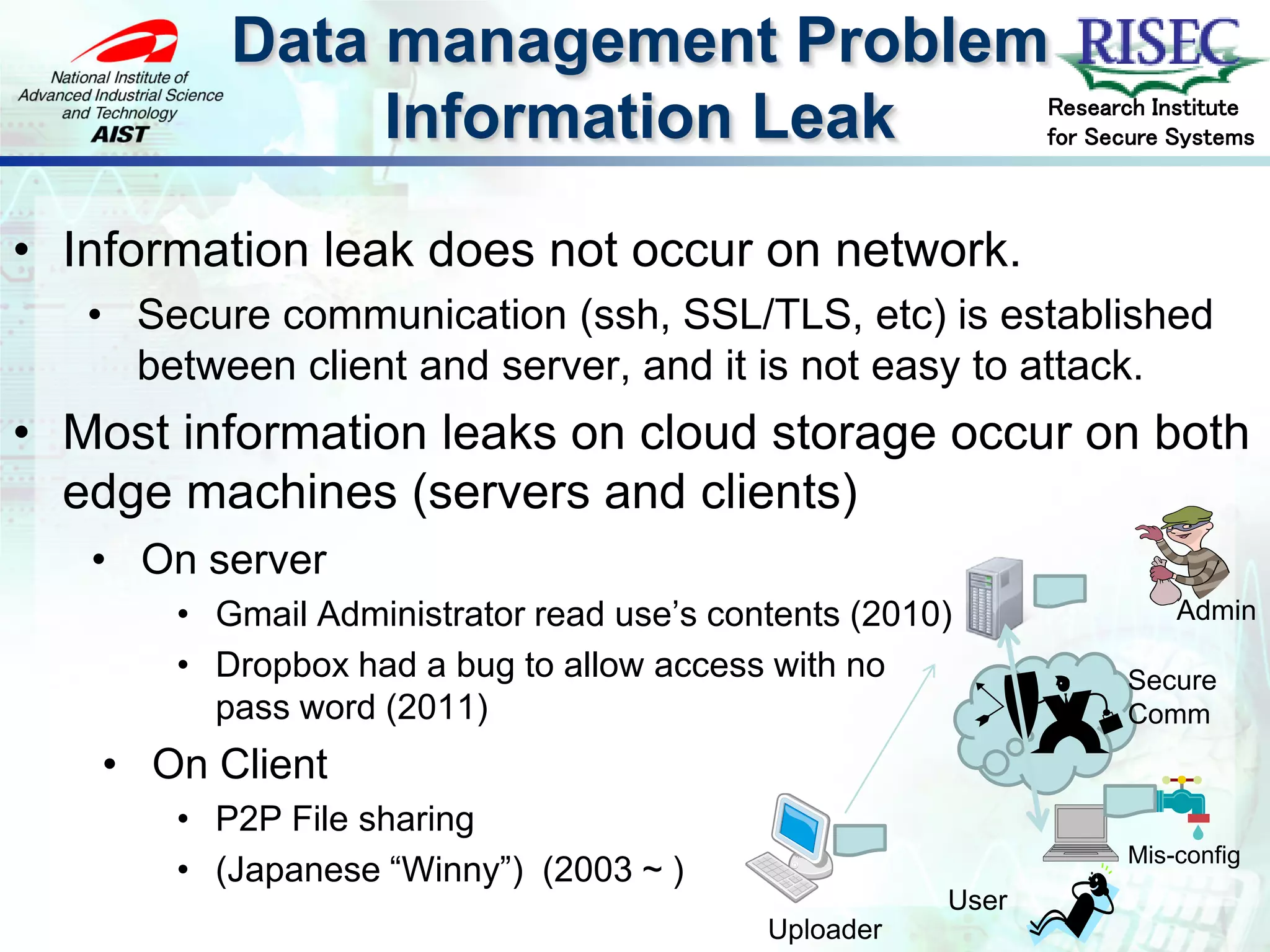 Data management Problem
               Information Leak                              Research Institute
                                                             for Secure Systems



• Information leak does not occur on network.
   • Secure communication (ssh, SSL/TLS, etc) is established
     between client and server, and it is not easy to attack.
• Most information leaks on cloud storage occur on both
  edge machines (servers and clients)
   • On server
       • Gmail Administrator read use’s contents (2010)                 Admin

       • Dropbox had a bug to allow access with no                 Secure
         pass word (2011)                                          Comm
   • On Client
       • P2P File sharing
                                                                   Mis-config
       • (Japanese “Winny”) (2003 ~ )
                                                      User
                                           Uploader
 