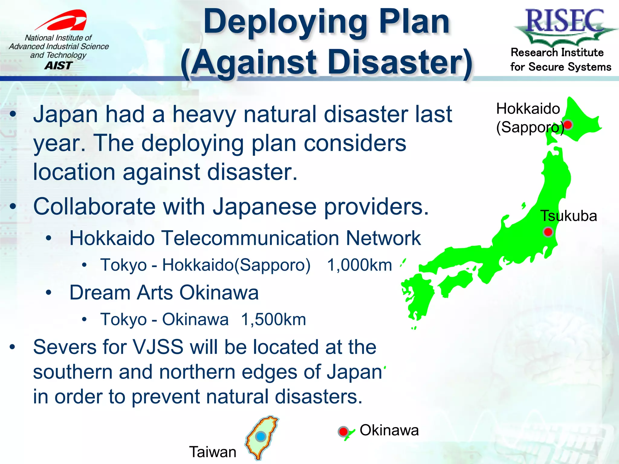 Deploying Plan
                                                 Research Institute
                  (Against Disaster)             for Secure Systems


                                                Hokkaido
• Japan had a heavy natural disaster last       (Sapporo)
  year. The deploying plan considers
  location against disaster.
• Collaborate with Japanese providers.                Tsukuba
   • Hokkaido Telecommunication Network
       • Tokyo - Hokkaido(Sapporo) 1,000km
   • Dream Arts Okinawa
       • Tokyo - Okinawa 1,500km
• Severs for VJSS will be located at the
  southern and northern edges of Japan
  in order to prevent natural disasters.
                                      Okinawa
                   Taiwan
 
