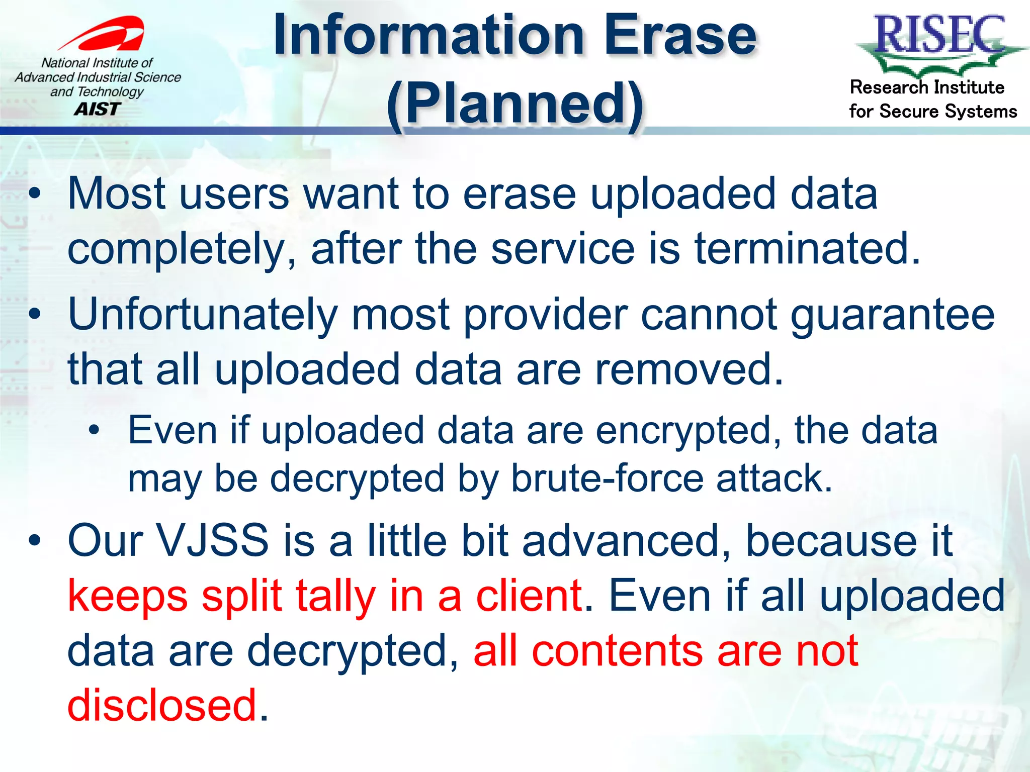 Information Erase
                                             Research Institute
                 (Planned)                   for Secure Systems



• Most users want to erase uploaded data
  completely, after the service is terminated.
• Unfortunately most provider cannot guarantee
  that all uploaded data are removed.
   • Even if uploaded data are encrypted, the data
     may be decrypted by brute-force attack.
• Our VJSS is a little bit advanced, because it
  keeps split tally in a client. Even if all uploaded
  data are decrypted, all contents are not
  disclosed.
 