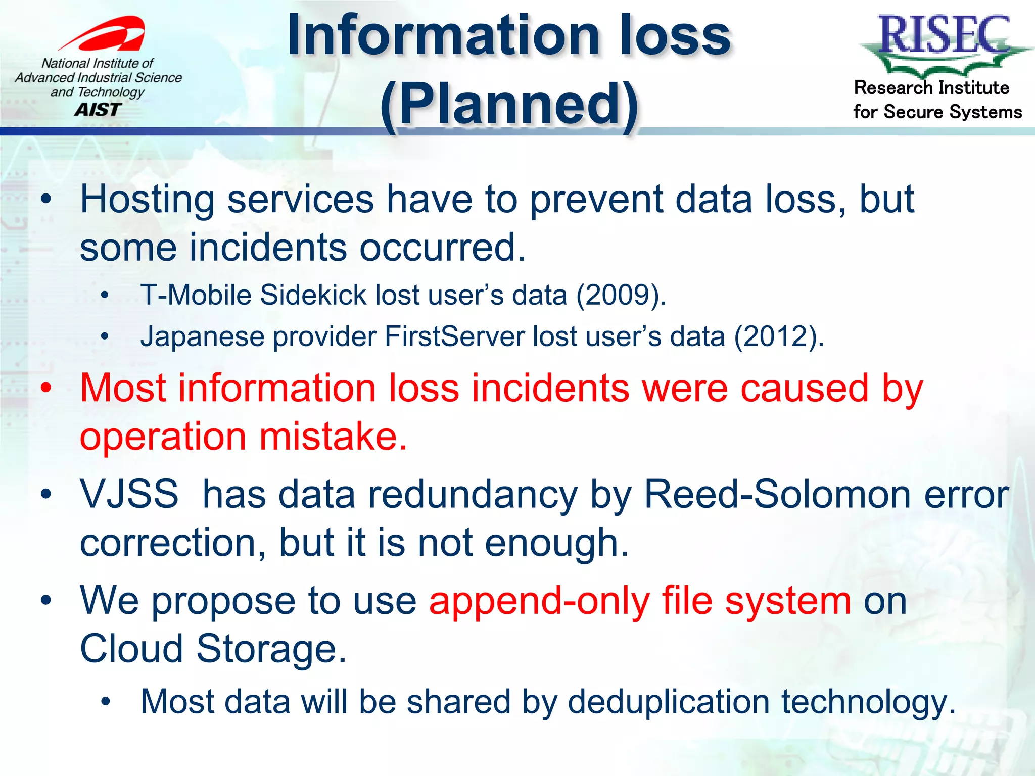 Information loss
                                                                Research Institute
                      (Planned)                                 for Secure Systems



• Hosting services have to prevent data loss, but
  some incidents occurred.
   •   T-Mobile Sidekick lost user’s data (2009).
   •   Japanese provider FirstServer lost user’s data (2012).
• Most information loss incidents were caused by
  operation mistake.
• VJSS has data redundancy by Reed-Solomon error
  correction, but it is not enough.
• We propose to use append-only file system on
  Cloud Storage.
   • Most data will be shared by deduplication technology.
 