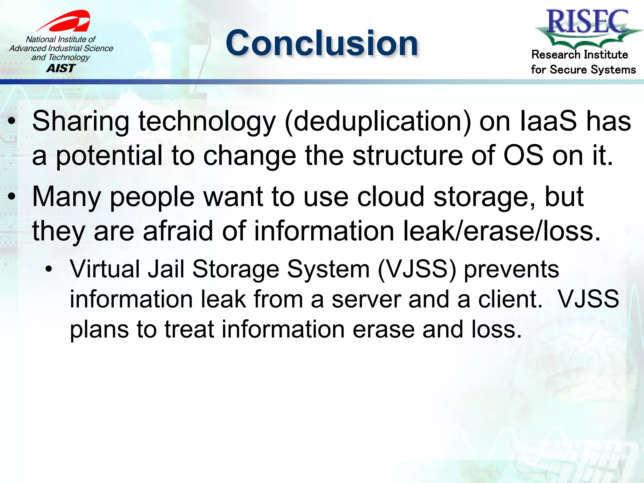 Conclusion                  Research Institute
                                              for Secure Systems



• Sharing technology (deduplication) on IaaS has
  a potential to change the structure of OS on it.
• Many people want to use cloud storage, but
  they are afraid of information leak/erase/loss.
   • Virtual Jail Storage System (VJSS) prevents
     information leak from a server and a client. VJSS
     plans to treat information erase and loss.
 