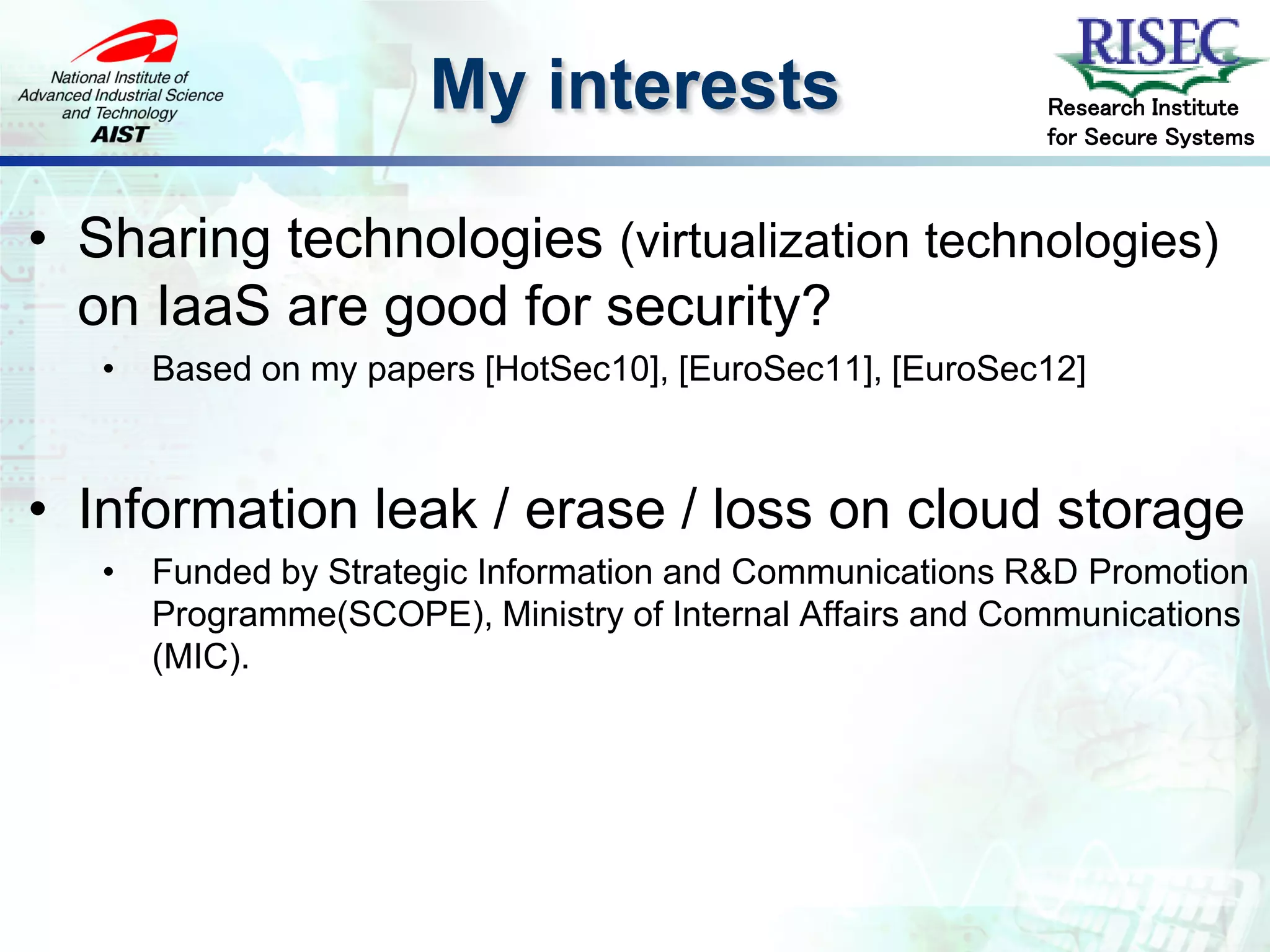 My interests                         Research Institute
                                                            for Secure Systems



• Sharing technologies (virtualization technologies)
  on IaaS are good for security?
   •   Based on my papers [HotSec10], [EuroSec11], [EuroSec12]



• Information leak / erase / loss on cloud storage
   •   Funded by Strategic Information and Communications R&D Promotion
       Programme(SCOPE), Ministry of Internal Affairs and Communications
       (MIC).
 