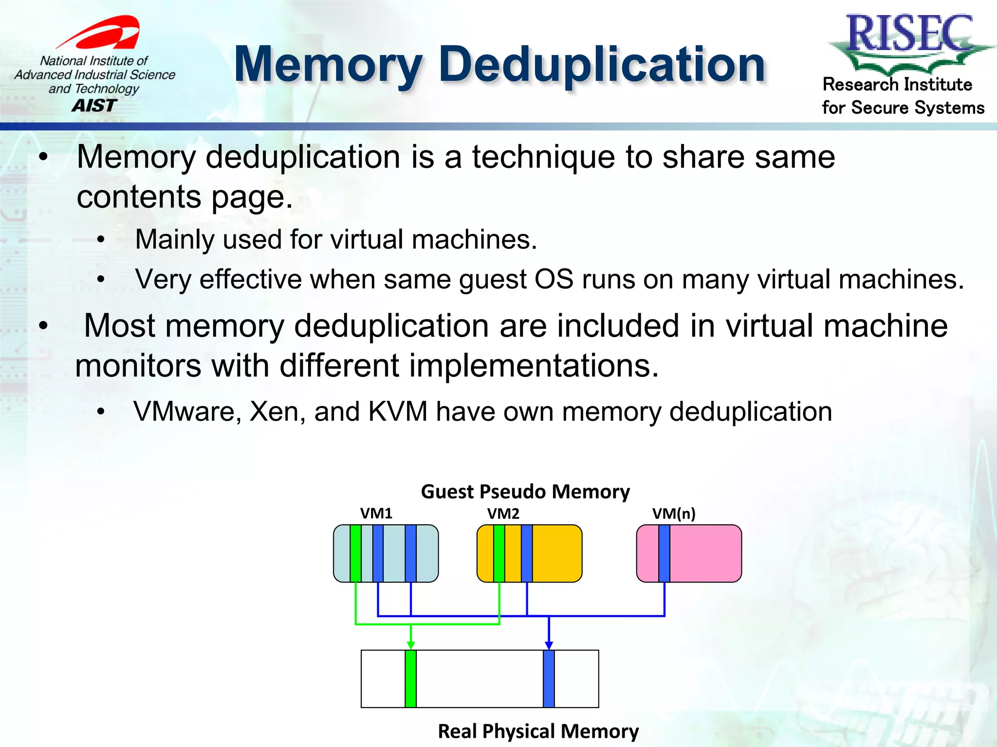 Memory Deduplication                            Research Institute
                                                                for Secure Systems

• Memory deduplication is a technique to share same
  contents page.
     •   Mainly used for virtual machines.
     •   Very effective when same guest OS runs on many virtual machines.
•   Most memory deduplication are included in virtual machine
    monitors with different implementations.
     • VMware, Xen, and KVM have own memory deduplication

                                Guest Pseudo Memory
                          VM1         VM2               VM(n)




                                 Real Physical Memory
 