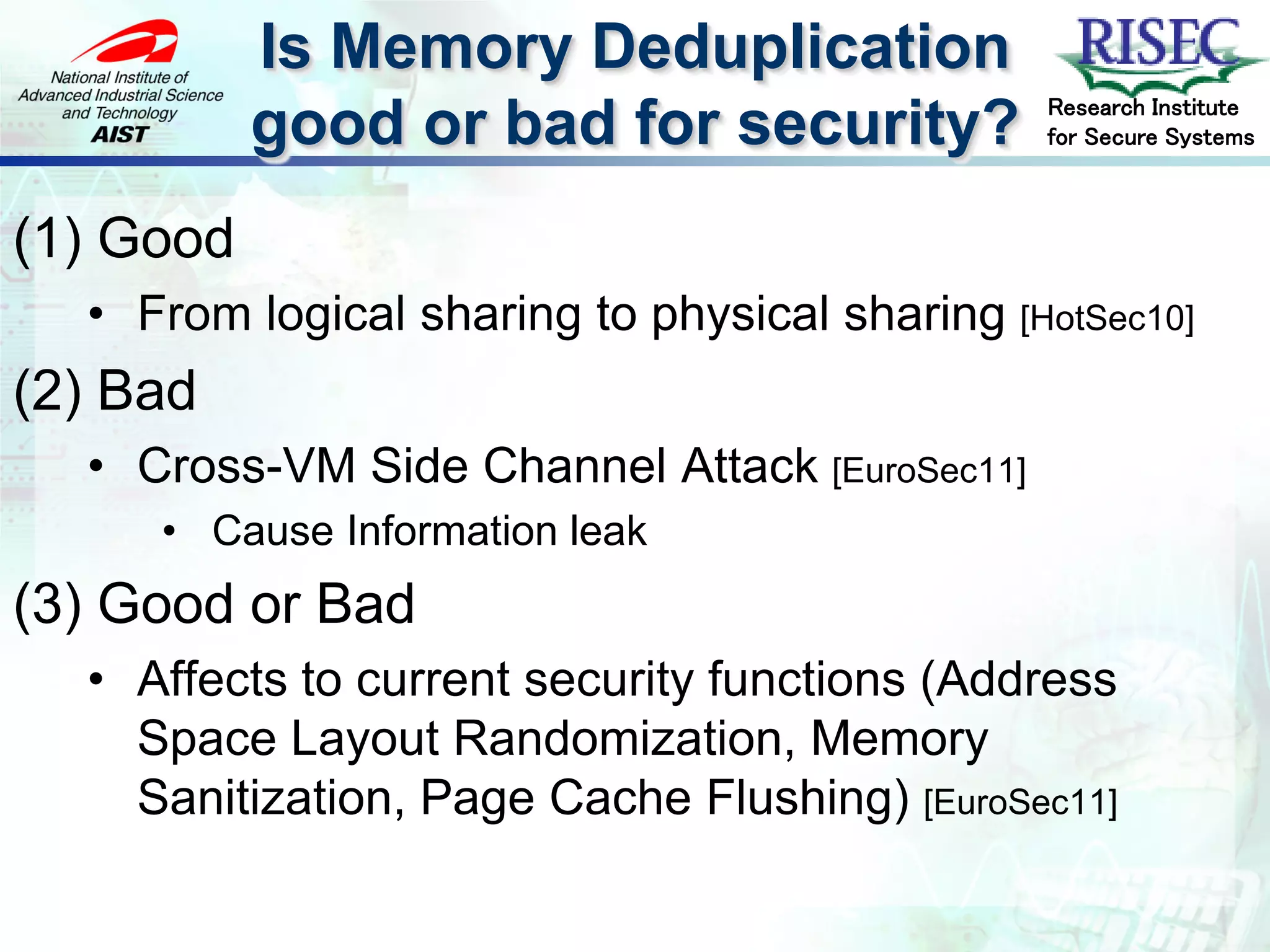 Is Memory Deduplication
                                               Research Institute
           good or bad for security?           for Secure Systems



(1) Good
  • From logical sharing to physical sharing [HotSec10]
(2) Bad
  • Cross-VM Side Channel Attack [EuroSec11]
     • Cause Information leak
(3) Good or Bad
  • Affects to current security functions (Address
    Space Layout Randomization, Memory
    Sanitization, Page Cache Flushing) [EuroSec11]
 