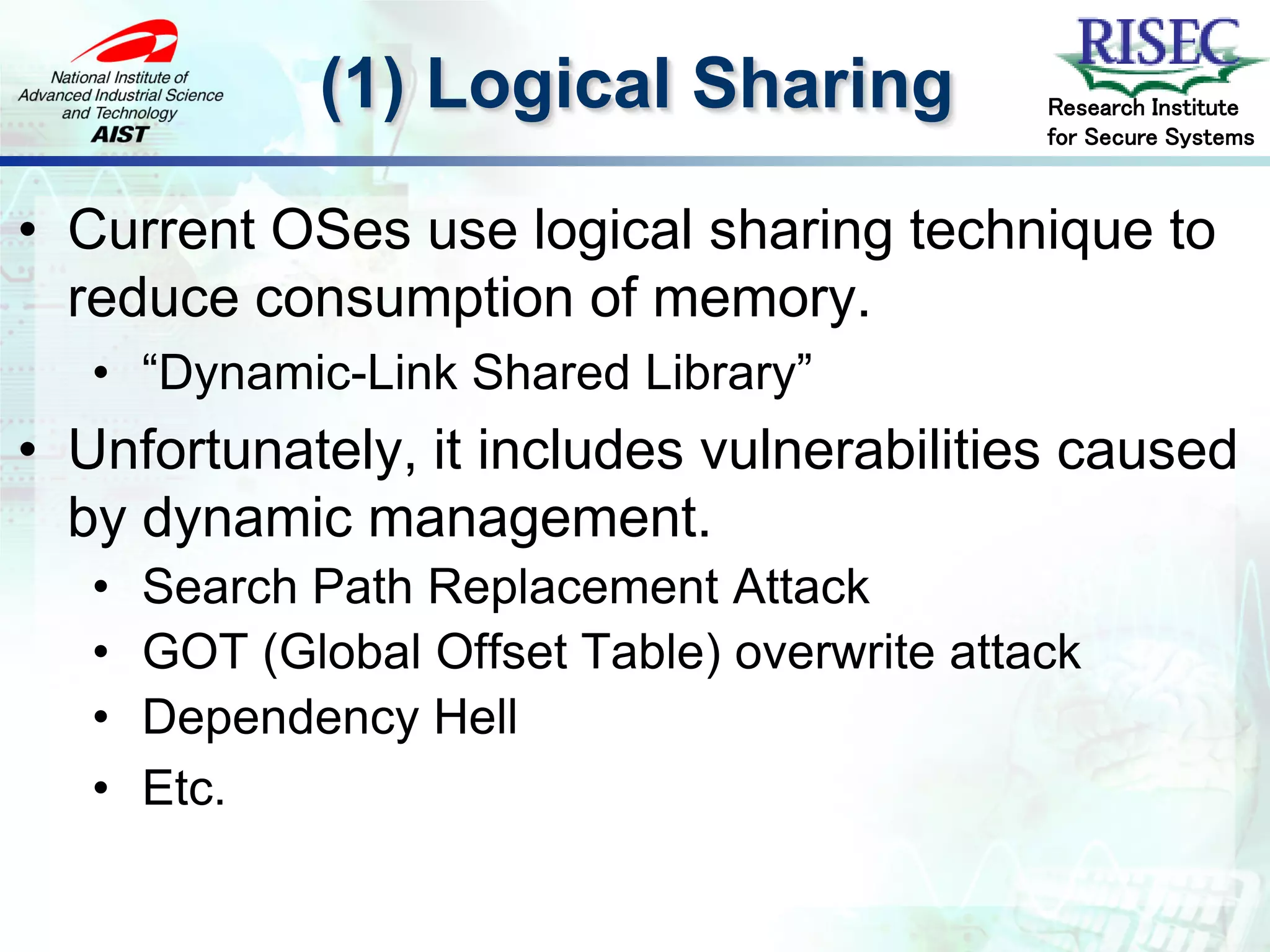 (1) Logical Sharing              Research Institute
                                               for Secure Systems



• Current OSes use logical sharing technique to
  reduce consumption of memory.
   • “Dynamic-Link Shared Library”
• Unfortunately, it includes vulnerabilities caused
  by dynamic management.
   •   Search Path Replacement Attack
   •   GOT (Global Offset Table) overwrite attack
   •   Dependency Hell
   •   Etc.
 