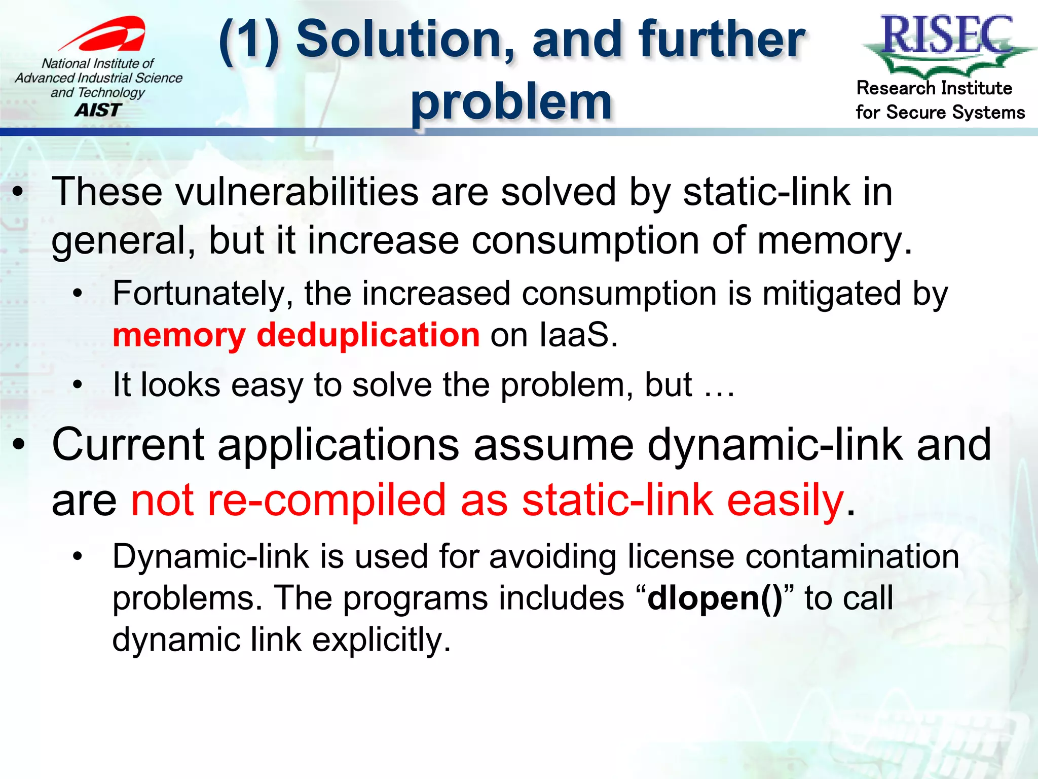 (1) Solution, and further
                                                     Research Institute
                    problem                          for Secure Systems



• These vulnerabilities are solved by static-link in
  general, but it increase consumption of memory.
   • Fortunately, the increased consumption is mitigated by
     memory deduplication on IaaS.
   • It looks easy to solve the problem, but …
• Current applications assume dynamic-link and
  are not re-compiled as static-link easily.
   • Dynamic-link is used for avoiding license contamination
     problems. The programs includes “dlopen()” to call
     dynamic link explicitly.
 