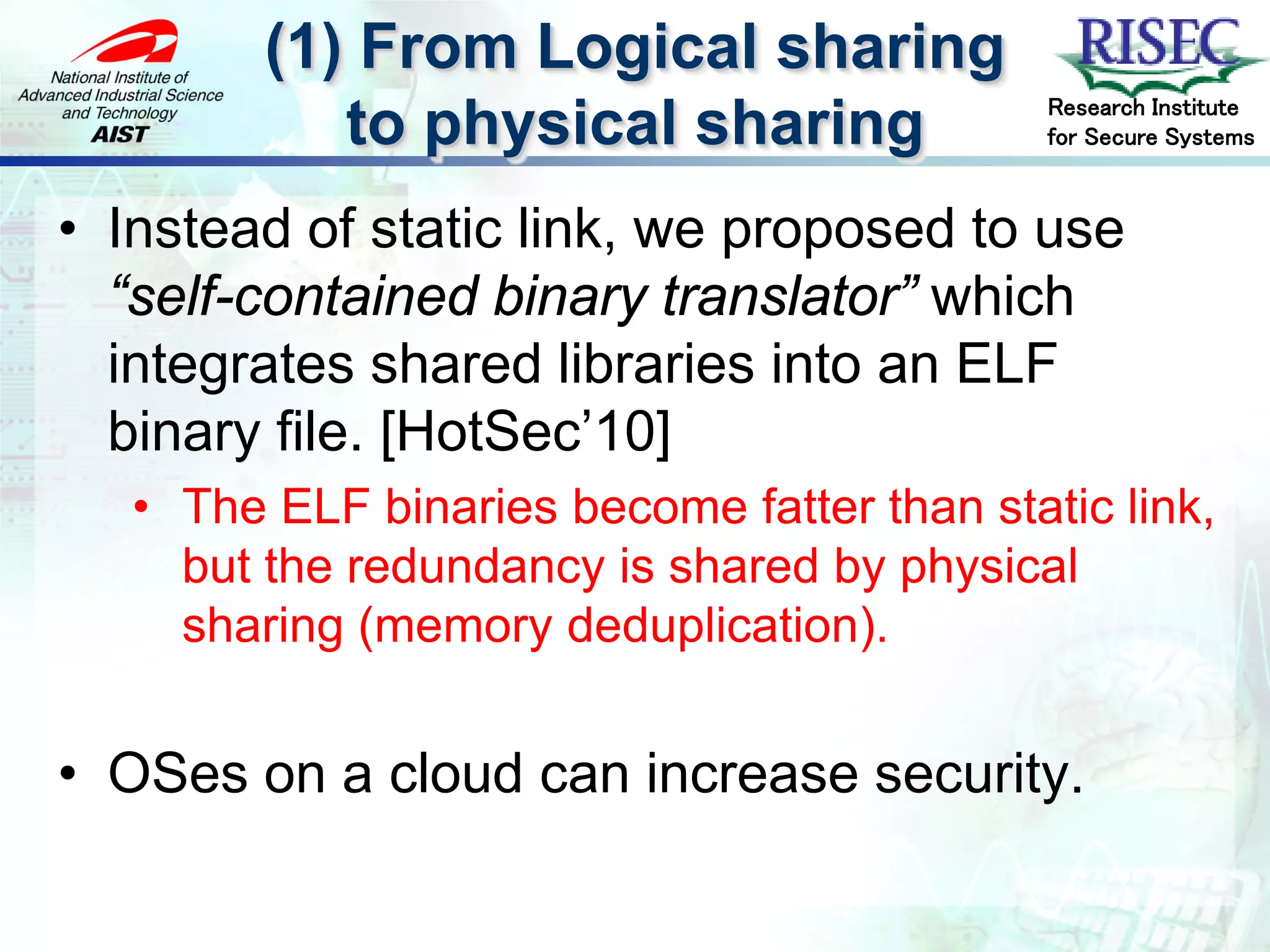 (1) From Logical sharing
                                             Research Institute
            to physical sharing              for Secure Systems



• Instead of static link, we proposed to use
  “self-contained binary translator” which
  integrates shared libraries into an ELF
  binary file. [HotSec’10]
   • The ELF binaries become fatter than static link,
     but the redundancy is shared by physical
     sharing (memory deduplication).


• OSes on a cloud can increase security.
 