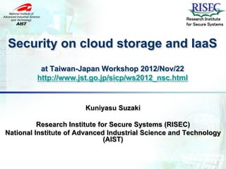 Research Institute
                                                     for Secure Systems



Security on cloud storage and IaaS
          at Taiwan-Japan Workshop 2012/Nov/22
         http://www.jst.go.jp/sicp/ws2012_nsc.html


                       Kuniyasu Suzaki

          Research Institute for Secure Systems (RISEC)
National Institute of Advanced Industrial Science and Technology
                               (AIST)
 