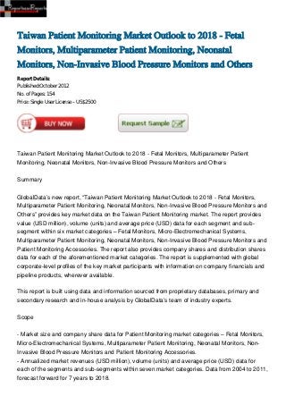 Taiwan Patient Monitoring Market Outlook to 2018 - Fetal
Monitors, Multiparameter Patient Monitoring, Neonatal
Monitors, Non-Invasive Blood Pressure Monitors and Others
Report Details:
Published:October 2012
No. of Pages: 154
Price: Single User License – US$2500




Taiwan Patient Monitoring Market Outlook to 2018 - Fetal Monitors, Multiparameter Patient
Monitoring, Neonatal Monitors, Non-Invasive Blood Pressure Monitors and Others


Summary


GlobalData’s new report, “Taiwan Patient Monitoring Market Outlook to 2018 - Fetal Monitors,
Multiparameter Patient Monitoring, Neonatal Monitors, Non-Invasive Blood Pressure Monitors and
Others” provides key market data on the Taiwan Patient Monitoring market. The report provides
value (USD million), volume (units) and average price (USD) data for each segment and sub-
segment within six market categories – Fetal Monitors, Micro-Electromechanical Systems,
Multiparameter Patient Monitoring, Neonatal Monitors, Non-Invasive Blood Pressure Monitors and
Patient Monitoring Accessories. The report also provides company shares and distribution shares
data for each of the aforementioned market categories. The report is supplemented with global
corporate-level profiles of the key market participants with information on company financials and
pipeline products, wherever available.

This report is built using data and information sourced from proprietary databases, primary and
secondary research and in-house analysis by GlobalData’s team of industry experts.


Scope


- Market size and company share data for Patient Monitoring market categories – Fetal Monitors,
Micro-Electromechanical Systems, Multiparameter Patient Monitoring, Neonatal Monitors, Non-
Invasive Blood Pressure Monitors and Patient Monitoring Accessories.
- Annualized market revenues (USD million), volume (units) and average price (USD) data for
each of the segments and sub-segments within seven market categories. Data from 2004 to 2011,
forecast forward for 7 years to 2018.
 