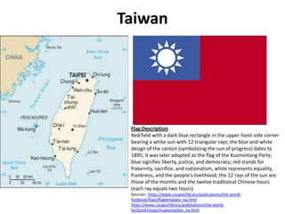 Taiwan Flag Description Red field with a dark blue rectangle in the upper hoist-side corner bearing a white sun with 12 triangular rays; the blue and white design of the canton (symbolizing the sun of progress) dates to 1895; it was later adopted as the flag of the Kuomintang Party; blue signifies liberty, justice, and democracy; red stands for fraternity, sacrifice, and nationalism, white represents equality, frankness, and the people's livelihood; the 12 rays of the sun are those of the months and the twelve traditional Chinese hours (each ray equals two hours) Sources:  https://www.cia.gov/library/publications/the-world-factbook/flags/flagtemplate_tw.html https://www.cia.gov/library/publications/the-world-factbook/maps/maptemplate_tw.html 