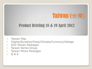 Taiwan (̨)
         Product Briefing 18 & 19 April 2012


?   Taiwan Map
?   Flights/Duration/Visas/Climate/Currency/Voltage
?   GV2 Taiwan Packages
?   Taiwan Series Group
?   Taiwan Minsu Packages
?   Q&A
 
