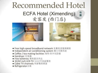 Recommended Hotel
       ECFA Hotel (Ximending)                  
                                               D

          ͷ (ŵ)




 Free high-speed broadband network MٌlW·
 Independent air-conditioning system {ϵy
 Coffee / tea making facilities /_O
 Hairdryer LC
 Fine toiletries ϴƷ
 32/42 inch LCD TV 32/42Һҕ
 Cable TV channels оҕl
 Refrigerator
 