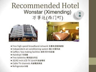 Recommended Hotel
          Wonstar (Ximending)                  
                                               D
                 ´()




 Free high-speed broadband network MٌlW·
 Independent air-conditioning system {ϵy
 Coffee / tea making facilities /_O
 Hairdryer LC
 Fine toiletries ϴƷ
 32/42 inch LCD TV 32/42Һҕ
 Cable TV channels оҕl
 Refrigerator
 