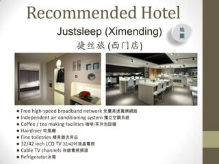 Recommended Hotel
              Justsleep (Ximending)            
                                               D

                     ˿ (ŵ)




 Free high-speed broadband network MٌlW·
 Independent air-conditioning system {ϵy
 Coffee / tea making facilities /_O
 Hairdryer LC
 Fine toiletries ϴƷ
 32/42 inch LCD TV 32/42Һҕ
 Cable TV channels оҕl
 Refrigerator
 