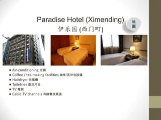 Paradise Hotel (Ximending)   
                                            D
                           ԰ ()




 Air-conditioning {
 Coffee / tea making facilities /_O
 Hairdryer LC
 Toiletries ϴƷ
 TV ҕ
 Cable TV channels оҕl
 