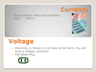 Currency
?   The exchange rates approximately
    SGD 1 : TWD23




Voltage
?    Electricity in Taiwan is 110 Volts at 60 Hertz. You will
     need a voltage converter.
?    Flat Blade Plug
 