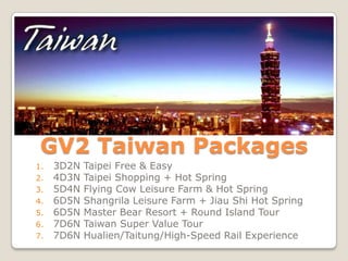 GV2 Taiwan Packages
1.   3D2N   Taipei Free & Easy
2.   4D3N   Taipei Shopping + Hot Spring
3.   5D4N   Flying Cow Leisure Farm & Hot Spring
4.   6D5N   Shangrila Leisure Farm + Jiau Shi Hot Spring
5.   6D5N   Master Bear Resort + Round Island Tour
6.   7D6N   Taiwan Super Value Tour
7.   7D6N   Hualien/Taitung/High-Speed Rail Experience
 