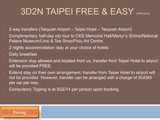 3D2N TAIPEI FREE & EASY                                        (TWFNE3)




?   2 way transfers (Taoyuan Airport C Taipei Hotel C Taoyuan Airport)
?   Complimentary half-day city tour to CKS Memorial Hall/Martyrs Shrine/National
    Palace Museum/Linzi & Tea Shop/Pixiu Art Centre
?   2 nights accommodation stay at your choice of hotels
?   Daily breakfast
?   Extension stay allowed and booked from us, transfer from Taipei Hotel to airport
    will be provided FREE.
?   Extend stay on their own arrangement, transfer from Taipei Hotel to airport will
    not be provided. However, transfer can be arranged with a charge of SGD65
    per car per way.
?   Compulsory Tipping is at SGD14 per person upon booking.




      Pricing
 