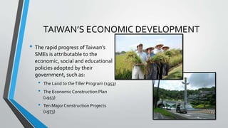 TAIWAN’S ECONOMIC DEVELOPMENT
• The rapid progress ofTaiwan’s
SMEs is attributable to the
economic, social and educational
policies adopted by their
government, such as:
• The Land to theTiller Program (1953)
• The EconomicConstruction Plan
(1953)
• Ten Major Construction Projects
(1973)
 