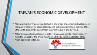 TAIWAN’S ECONOMIC DEVELOPMENT
• Along with other measures adopted in the areas of economic development,
manpower resources, social stability and public construction, provided the
SMEs with excellent environment in which to grow and develop.
• After the Asian financial crisis in 1987,Taiwan was able to readily recover
from the impact of the crisis, hence, its SMEs became models for other
Asian countries to follow.
 