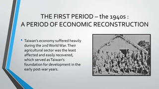 THE FIRST PERIOD – the 1940s :
A PERIOD OF ECONOMIC RECONSTRUCTION
• Taiwan's economy suffered heavily
during the 2ndWorldWar.Their
agricultural sector was the least
affected and easily recovered,
which served asTaiwan's
foundation for development in the
early post-war years.
 