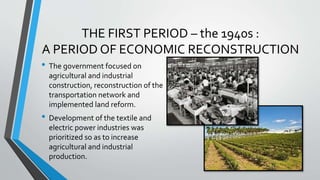 THE FIRST PERIOD – the 1940s :
A PERIOD OF ECONOMIC RECONSTRUCTION
• The government focused on
agricultural and industrial
construction, reconstruction of the
transportation network and
implemented land reform.
• Development of the textile and
electric power industries was
prioritized so as to increase
agricultural and industrial
production.
 