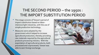 THE SECOND PERIOD – the 1950s :
THE IMPORT SUBSTITUTION PERIOD
• This stage consists ofTaiwan's period of
import substitution based on labor-
intensive light industries, with the use of
simple production technology.
• Measures were adopted by the
government which helped to increase
agricultural production, thereby providing
raw materials required by the agricultural
products processing industry. With the
exportation of agricultural products, both
processed and unprocessed,Taiwan was
able to earn foreign exchange.
 