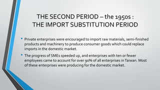 THE SECOND PERIOD – the 1950s :
THE IMPORT SUBSTITUTION PERIOD
• Private enterprises were encouraged to import raw materials, semi-finished
products and machinery to produce consumer goods which could replace
imports in the domestic market.
• The progress of SMEs speeded up, and enterprises with ten or fewer
employees came to account for over 90% of all enterprises inTaiwan. Most
of these enterprises were producing for the domestic market.
 