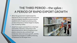 THETHIRD PERIOD – the 1960s :
A PERIOD OF RAPID EXPORT GROWTH
• When the government implemented the
Statute for the Encouragement of Investment
and promulgated regulations governing the
establishment of export processing zones,
private enterprises inTaiwan began to display
ever-increasing vitality.
• Aside from export-oriented firms in the food
and textiles industries, enterprises in the
electromechanical, electrical appliance and
plastics industries also exhibited high
production value and export growth, and this
signaled the emergence of SMEs producing
components for the larger firms.
 