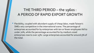 THETHIRD PERIOD – the 1960s :
A PERIOD OF RAPID EXPORT GROWTH
• Flexibility, coupled with abundant supply of cheap labor, madeTaiwan's
SMEs very competitive in the international scene.The percentage of
enterprises accounted for by enterprises with ten or fewer employees fell to
under 70%, while the percentage accounted for by medium-sized
enterprises rose to over 25%. Large enterprises accounted for around 5% of
the total.
 