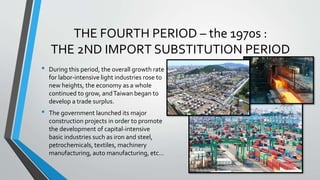 THE FOURTH PERIOD – the 1970s :
THE 2ND IMPORT SUBSTITUTION PERIOD
• During this period, the overall growth rate
for labor-intensive light industries rose to
new heights, the economy as a whole
continued to grow, andTaiwan began to
develop a trade surplus.
• The government launched its major
construction projects in order to promote
the development of capital-intensive
basic industries such as iron and steel,
petrochemicals, textiles, machinery
manufacturing, auto manufacturing, etc…
 