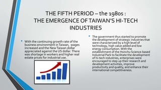 THE FIFTH PERIOD – the 1980s :
THE EMERGENCE OFTAIWAN’S HI-TECH
INDUSTRIES
• With the continuing growth rate of the
business environment inTaiwan, wages
increased and the NewTaiwan dollar
appreciated against the US dollar.There
was shortage in workers and higher real
estate prices for industrial use.
• The government thus started to promote
the development of strategic industries that
were characterized by a high level of
technology, high value added and low
energy consumption. With the
establishment of the Hsinchu Science-based
Industrial Park to facilitate the development
of hi-tech industries, enterprises were
encouraged to step up their research and
development activities, improve
productivity and quality, and enhance their
international competitiveness.
 