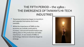 THE FIFTH PERIOD – the 1980s :
THE EMERGENCE OFTAIWAN’S HI-TECH
INDUSTRIES
• Taiwanese enterprises began to transform
and upgrade themselves and invest
overseas.
• While the importance of SMEs to the
economy as a whole continued to
increase, a structural transformation was
taking place in the production and sales
mechanism.A new breed of SMEs in
technology-intensive industries began to
emerge.
 