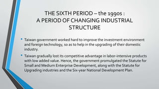 THE SIXTH PERIOD – the 1990s :
A PERIOD OF CHANGING INDUSTRIAL
STRUCTURE
• Taiwan government worked hard to improve the investment environment
and foreign technology, so as to help in the upgrading of their domestic
industry.
• Taiwan gradually lost its competitive advantage in labor-intensive products
with low added value. Hence, the government promulgated the Statute for
Small and Medium Enterprise Development, along with the Statute for
Upgrading industries and the Six-year National Development Plan.
 