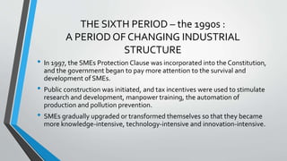 THE SIXTH PERIOD – the 1990s :
A PERIOD OF CHANGING INDUSTRIAL
STRUCTURE
• In 1997, the SMEs Protection Clause was incorporated into the Constitution,
and the government began to pay more attention to the survival and
development of SMEs.
• Public construction was initiated, and tax incentives were used to stimulate
research and development, manpower training, the automation of
production and pollution prevention.
• SMEs gradually upgraded or transformed themselves so that they became
more knowledge-intensive, technology-intensive and innovation-intensive.
 