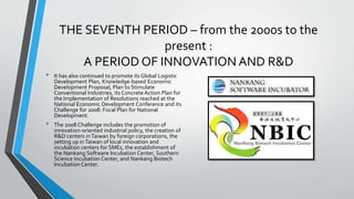 THE SEVENTH PERIOD – from the 2000s to the
present :
A PERIOD OF INNOVATION AND R&D
• It has also continued to promote its Global Logistic
Development Plan, Knowledge-based Economic
Development Proposal, Plan to Stimulate
Conventional Industries, its Concrete Action Plan for
the Implementation of Resolutions reached at the
National Economic Development Conference and its
Challenge for 2008: Focal Plan for National
Development.
• The 2008 Challenge includes the promotion of
innovation-oriented industrial policy, the creation of
R&D centers inTaiwan by foreign corporations, the
setting up inTaiwan of local innovation and
incubation centers for SMEs, the establishment of
the Nankang Software Incubation Center, Southern
Science Incubation Center, and Nankang Biotech
Incubation Center.
 
