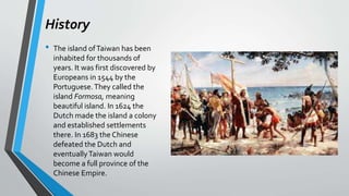 History
• The island ofTaiwan has been
inhabited for thousands of
years. It was first discovered by
Europeans in 1544 by the
Portuguese.They called the
island Formosa, meaning
beautiful island. In 1624 the
Dutch made the island a colony
and established settlements
there. In 1683 the Chinese
defeated the Dutch and
eventuallyTaiwan would
become a full province of the
Chinese Empire.
 