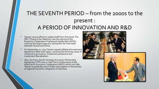 THE SEVENTH PERIOD – from the 2000s to the
present :
A PERIOD OF INNOVATION AND R&D
• Taiwan cannot afford to isolate itself from this trend.The
fifth "Chiang-Chen Meeting" saw the signing of the
Economic Cooperation Framework Agreement (ECFA),
marking the beginnings of a mechanism for free trade
betweenTaiwan and China.
• On September 22, 2011Taiwan signed a Bilateral Investment
Agreement (BIA) with Japan, covering the three key areas of
investment promotion, investment protection and
investment liberalization.
• Also, theTrans-Pacific Strategic Economic Partnership
Agreement (TPP) was a major focus of discussion at the
Asia-Pacific Economic Cooperation (APEC) which can help
Taiwan to gradually secure fuller participation in the process
of regional economic integration in EastAsia
 