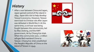History
• After a war between China and Japan,
Japan gained control of the island in
1895. Japan did a lot to help develop
Taiwan's economy. However,Taiwan
went back to Chinese rule after Japan
was defeated inWorld War II.At the
same time, a civil war was being
fought between the communists, led
by Mao Zedong, and the KMT
government, let by Chiang Kai-shek.
When the communists won, 2 million
refuges fled mainland China to
Taiwan. Chiang Kai-shek established
the People's Republic of China on the
Island ofTaiwan in 1949.
 