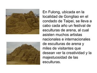En Fulong, ubicada en la localidad de Gongliao en el condado de Taipei, se lleva a cabo cada año un festival de esculturas de arena, al cual asisten muchos artistas nacionales e internacionales de esculturas de arena y miles de visitantes que desean ver la creatividad y la majestuosidad de las esculturas.  