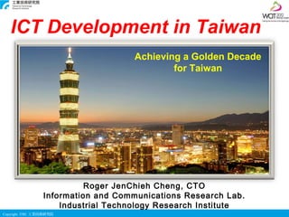 ICT Development in Taiwan
                                    Achieving a Golden Decade
                                            for Taiwan




                           Roger JenChieh Cheng, CTO
                 Information and Communications Research Lab.
                     Industrial Technology Research Institute
Copyright ITRI 工業技術研究院
 