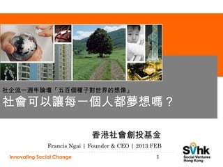 社企流一週年論壇「五百個種子對世界的想像」

社會可以讓每一個人都夢想嗎？

                              香港社會創投基金
               Francis Ngai | Founder & CEO | 2013 FEB
 Innovating Social Change                           1
 