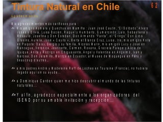 A g r a d e c im ie n t o s
M is a g r a d e c im ie n t o s m á s c a r iñ o s o s p a r a :
M is a m ig o s A y m a r a y Q u e c h u a e n M a m iñ a : J u a n J o s é C a u t in , “ E l S o ld a d o ” A lv a r o
J o n e s y O liv ia , L u is a B a c iá n , R a q u e l y H u m b e r t o , G u m e r c in d o , L a lo , S e b a s t ia n a y
R o s a u lio , J o s e f in a y D o n E s t e b a n , D o n A r m a n d o “ F a n t a ” , e l “ G r in g o ” D o n U ld is
G r a s in s , A u r e lia , J o s é « C a y it o » , B e r t a e t B la n c a C r u z , L u is a , I r is , m is a m ig o s K o lla
e n P a ip o t e : D a is y , S e r g io y s u f a m ilia , N ic o la s M a r in , m is a m ig o s L u c y y J o s é e n
R a n c a g u a , V e r o n ic a , J e a n n e t t e , C a r m e n , R o x a n a , G r a c ie la P a la p e y A lic ia d e
Iq u iq u e , A n it a y R o d r ig o e n C h ig u a y a n t e , A n g e l y V a le n t in a e n A n g e lm ó , I v a n y
N a r c is a , D o n J a r a m illo , M a r it z a e n E c u a d o r, a l M u s e o d e M o q u e g u a e n P e r ú y
b e a u c o u p d ’a u t r e s …
a m is p a d r e s A n d r é y M a d e le in e R a f f i d e L o c h e s e n T o u r a in e ( F r a n c ia ) , n o h u b ie r a
lle g a d o a q u í s in s u a y u d a . . .
?
?
? a D o m in iq u e C a r d o n q u ie n m e h iz o d e s c u b r ir e l m u n d o d e la s t in t u r a s
n a t u r a le s . . .
? Y a l f in , a g r a d e z c o e s p e c ia lm e n t e a lo s o r g a n iz a d o r e s d e l
I S E N D p o r s u a m a b le in v it a c ió n y r e c e p c ió n . . .
6 2
 