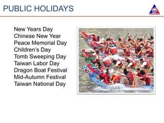 PUBLIC HOLIDAYS
New Years Day
Chinese New Year
Peace Memorial Day
Children’s Day
Tomb Sweeping Day
Taiwan Labor Day
Dragon Boat Festival
Mid-Autumn Festival
Taiwan National Day
 